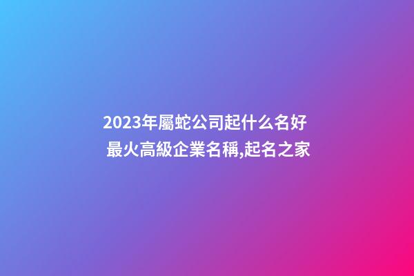 2023年屬蛇公司起什么名好 最火高級企業名稱,起名之家-第1張-公司起名-玄機派